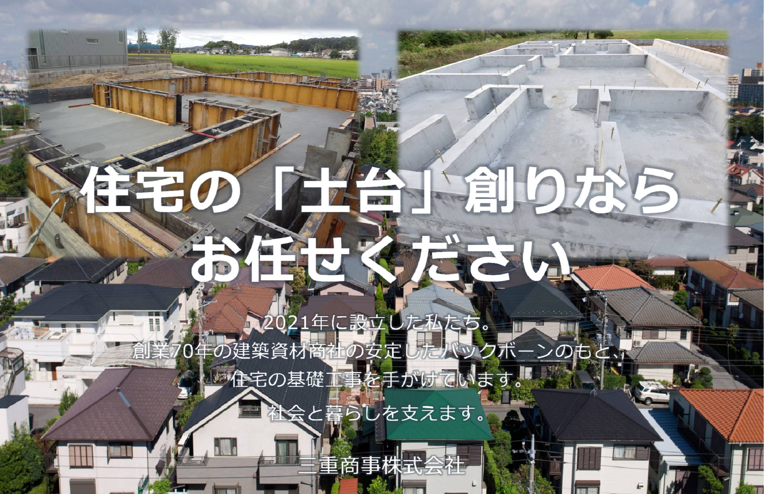 住宅の「土台」創りならお任せください2021年に設立した私たち。創業70年の建築資材商社の安定したバックボーンのもと、住宅の基礎工事を手掛けています。社会と暮らしを支えます。三重商事株式会社